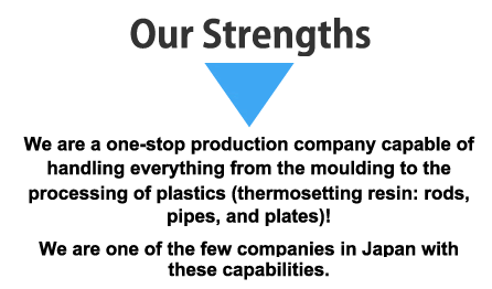 Our Strengths：We are a one-stop production company capable of handling everything from the moulding to the processing of plastics (thermosetting resin: rods, pipes, and plates)!We are one of the few companies in Japan with these capabilities.